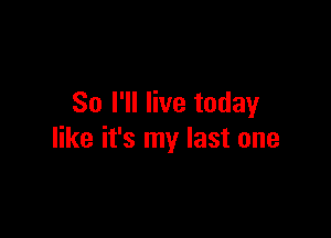 So I'll live today

like it's my last one