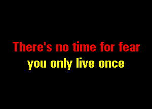 There's no time for fear

you only live once