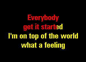 Everybody
get it started

I'm on top of the world
what a feeling