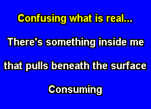 Confusing what is real...
There's something inside me
that pulls beneath the surface

Consuming