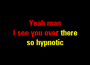 Yeah man

I see you over there
so hypnotic