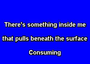 There's something inside me

that pulls beneath the surface

Consuming