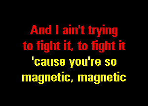 And I ain't trying
to fight it. to fight it

'cause you're so
magnetic, magnetic