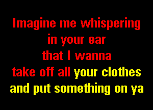 Imagine me whispering
in your ear
that I wanna
take off all your clothes
and put something on ya