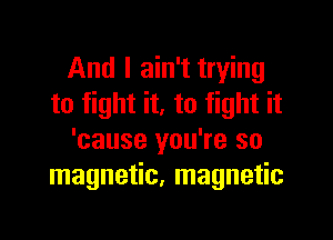 And I ain't trying
to fight it. to fight it

'cause you're so
magnetic, magnetic