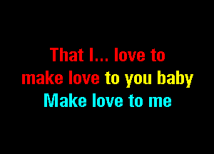 That I... love to

make love to you baby
Make love to me