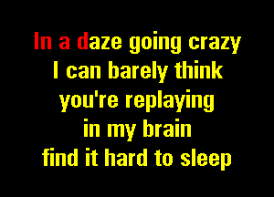 In a daze going crazy
I can barely think

you're replaying
in my brain
find it hard to sleep