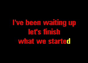 I've been waiting up

let's finish
what we started