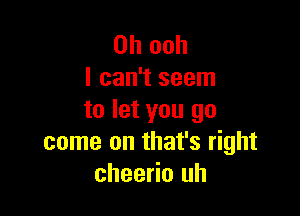 0h ooh
I can't seem

to let you go
come on that's right
cheerio uh