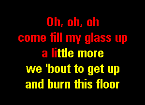 0h,oh,oh
come fill my glass up

a little more
we 'bout to get up
and burn this floor