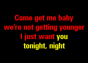 Come get me baby
we're not getting younger

I iust want you
tonight, night