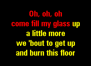 0h,oh,oh
come fill my glass up

a little more
we 'bout to get up
and burn this floor
