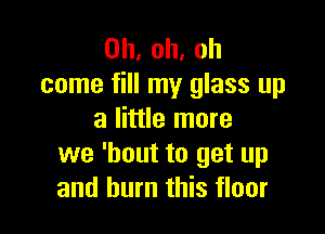 0h,oh,oh
come fill my glass up

a little more
we 'bout to get up
and burn this floor