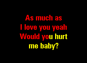 As much as
I love you yeah

Would you hurt
me baby?