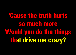 'Cause the truth hurts
so much more
Would you do the things
that drive me crazy?