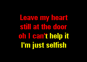 Leave my heart
still at the door

oh I can't help it
I'm just selfish