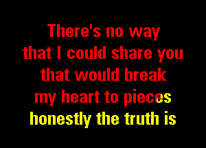 There's no way
that I could share you

that would break
my heart to pieces
honestly the truth is