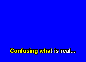 Confusing what is real...