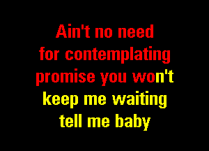 Ain't no need
for contemplating

promise you won't
keep me waiting
tell me baby