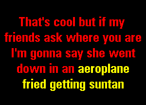 That's cool but if my
friends ask where you are
I'm gonna say she went
down in an aeroplane
fried getting suntan