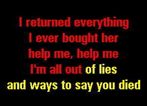 I returned everything
I ever bought her
help me, help me
I'm all out of lies
and ways to say you died