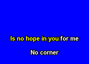 Is no hope in you for me

No corner