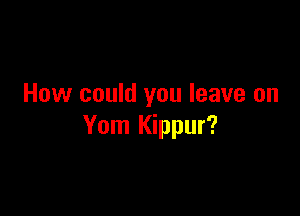 How could you leave on

Yom Kippur?