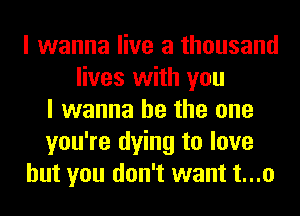 I wanna live a thousand
lives with you
I wanna be the one
you're dying to love
but you don't want t...o