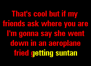 That's cool but if my
friends ask where you are
I'm gonna say she went
down in an aeroplane
fried getting suntan