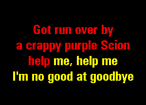 Got run over by
a crappy purple Scion

help me. help me
I'm no good at goodbye