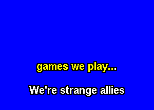 games we play...

We're strange allies