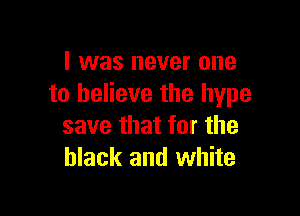 I was never one
to believe the hype

save that for the
black and white