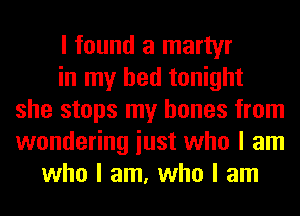 I found a martyr
in my bed tonight
she stops my bones from
wondering iust who I am
who I am, who I am