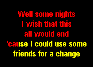 Well some nights
I wish that this
all would end
'cause I could use some
friends for a change