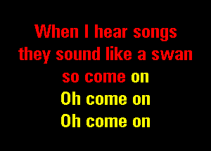 When I hear songs
they sound like a swan

so come on
Oh come on
Oh come on