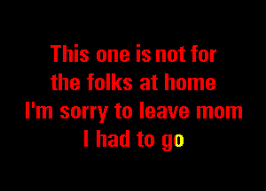 This one is not for
the folks at home

I'm sorry to leave mom
I had to go