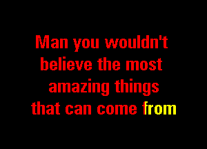 Man you wouldn't
believe the most

amazing things
that can come from