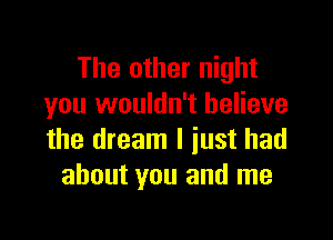 The other night
you wouldn't believe

the dream I just had
about you and me