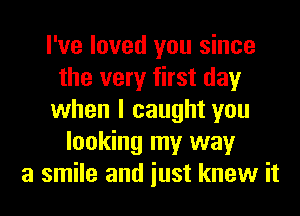 I've loved you since
the very first day
when I caught you
looking my way
a smile and iust knew it