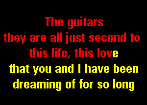 The guitars
they are all iust second to
this life, this love
that you and I have been
dreaming of for so long