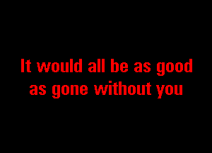 It would all he as good

as gone without you