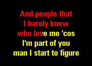 And people that
I barely knew

who love me 'cos
I'm part of you
man I start to figure