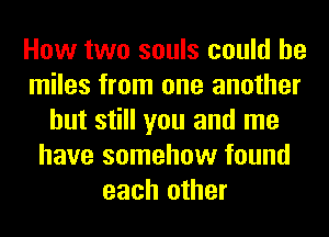 How two souls could he
miles from one another
but still you and me
have somehow found
each other