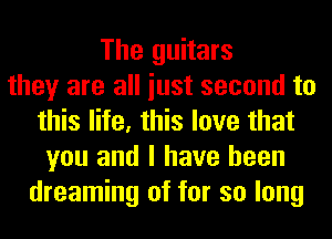 The guitars
they are all iust second to
this life, this love that
you and I have been
dreaming of for so long