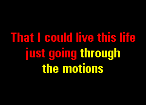 That I could live this life

just going through
the motions