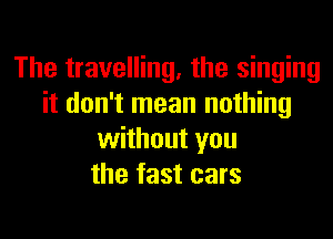 The travelling, the singing
it don't mean nothing

without you
the fast cars