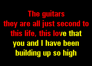 The guitars
they are all iust second to
this life, this love that
you and I have been
building up so high