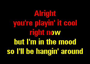 Alright
you're playin' it cool

right now
but I'm in the mood
so I'll be hangin' around