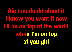 Ain't no doubt about it
I know you want it now
I'll be on top of the world
when I'm on top
of you girl