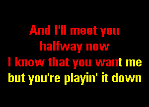 And I'll meet you
halfway now
I know that you want me
but you're playin' it down